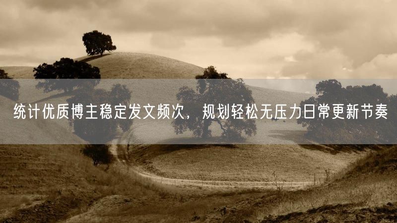 统计优质博主稳定发文频次,规划轻松无压力日常更新节奏