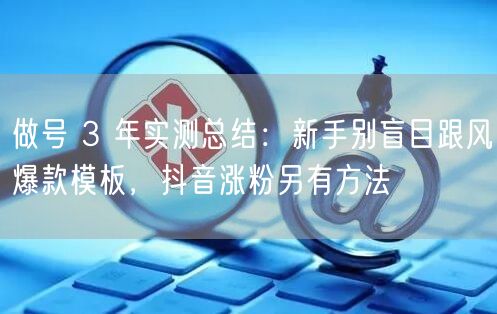 做号 3 年实测总结：新手别盲目跟风爆款模板，抖音涨粉另有方法