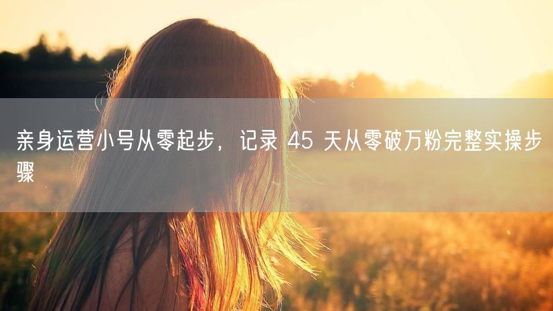 亲身运营小号从零起步，记录 45 天从零破万粉完整实操步骤