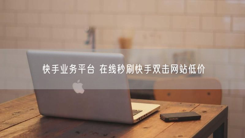 快手业务平台 在线秒刷快手双击网站低价