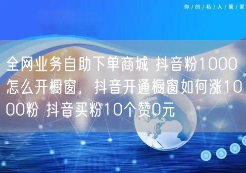 全网业务自助下单商城 抖音粉1000怎么开橱窗，抖音开通橱窗如何涨1000粉 抖音买粉10个赞0元