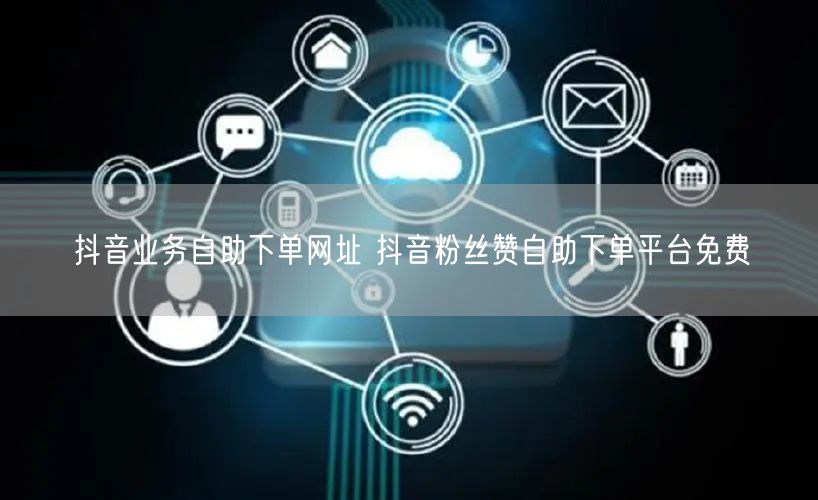 抖音业务自助下单网址 抖音粉丝赞自助下单平台免费