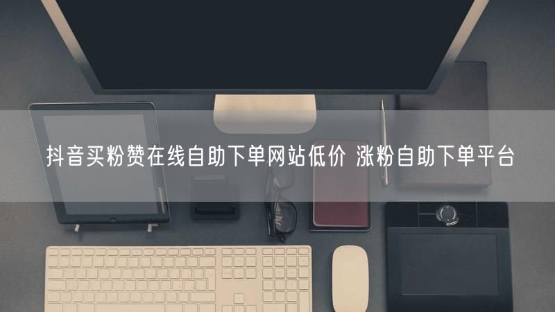 抖音买粉赞在线自助下单网站低价 涨粉自助下单平台