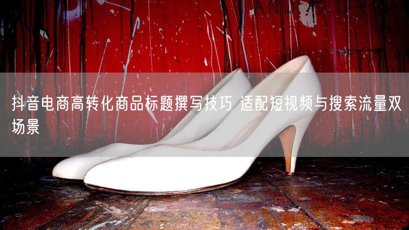抖音电商高转化商品标题撰写技巧 适配短视频与搜索流量双场景