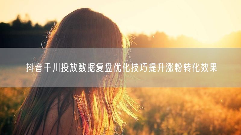 抖音千川投放数据复盘优化技巧提升涨粉转化效果