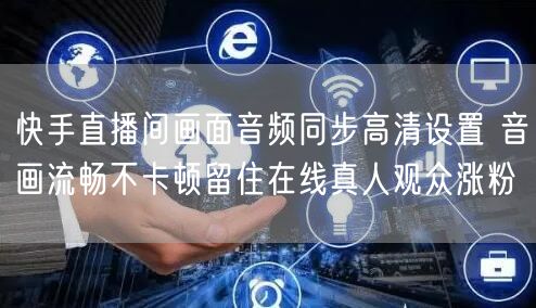 快手直播间画面音频同步高清设置 音画流畅不卡顿留住在线真人观众涨粉