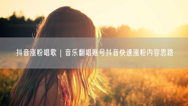 抖音音乐翻唱账号运营：快速涨粉技巧全攻略