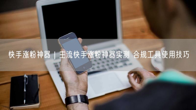 快手涨粉神器｜主流快手涨粉神器实测 合规工具使用技巧