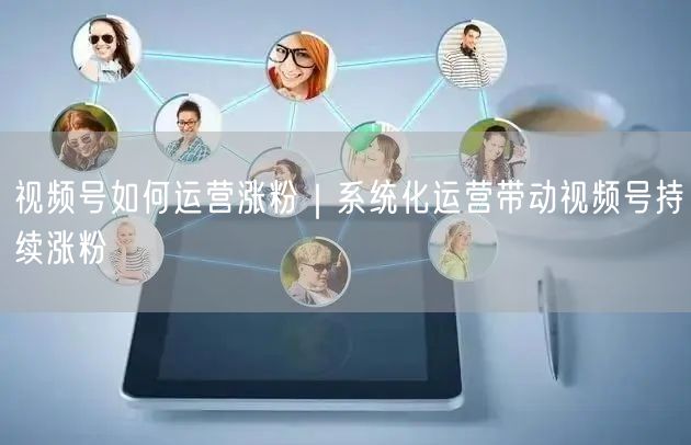 视频号如何运营涨粉｜系统化运营带动视频号持续涨粉