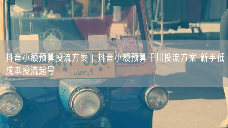 抖音小额预算投流方案｜抖音小额预算千川投流方案 新手低成本投流起号