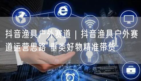 抖音渔具户外赛道｜抖音渔具户外赛道运营思路 垂类好物精准带货